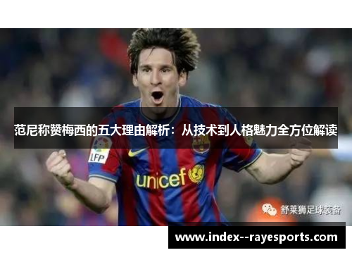 范尼称赞梅西的五大理由解析:从技术到人格魅力全方位解读 范尼称赞梅西的五大理由解析:从技术到人格魅力全方位解读