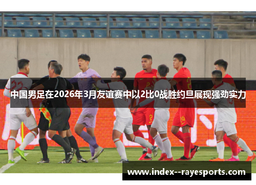 中国男足在2026年3月友谊赛中以2比0战胜约旦展现强劲实力 中国男足在2026年3月友谊赛中以2比0战胜约旦展现强劲实力