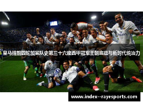 皇马提前四轮加冕队史第三十六座西甲冠军王朝底蕴与新时代统治力