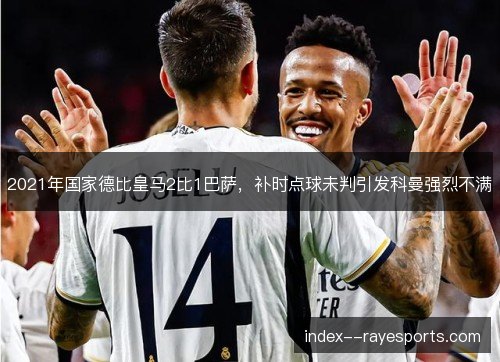 2021年国家德比皇马2比1巴萨,补时点球未判引发科曼强烈不满 2021年国家德比皇马2比1巴萨,补时点球未判引发科曼强烈不满